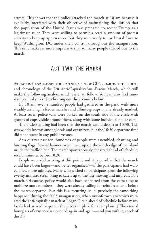 arrests. This shows that the police attacked the march at 10 am because it explicitly interfered with their objective of maintaining the illusion that the population of the United States was prepared to accept Trump as a legitimate ruler. They were willing to permit a certain amount of protest activity to keep up appearances, but they were ready to use brutal force to keep Washington, DC under their control throughout the inauguration. This only makes it more impressive that so many people turned out to the march.  AT TWO: THE WARCH  AT NC.1M/] 20ANALYSIS, YOU CAN SEE A SET OF GIFS CHARTING THE ROUTE. and chronology of the ]20 Anti-Capitalist/Anti-Fascist March, which will make the following analysis much easier to follow. You can also find time- stamped links to videos bearing out the accounts below:  By 10 am, over 2 hundred people had gathered in the park, with more steadily arriving in feeder marches and affinity groups, many already masked. At least seven police vans were parked on the south side of the circle with groups of cops visible around them, along with some individual police cars.  The understanding had been that the march would depart ar 10:30. This was widely known among locals and organizers, but the 10:30 departure time. did not appear in any public venues.  At a quarter past ten, hundreds of people were assembled, chanting and burning flags. Several banners were lined up on the south edge of the island inside the trafic circle. The march spontancously departed ahead of schedule, several minutes before 10:30.  People were still arriving at this point, and it is possible that the march could have been larger—and better organized:—if the participants had wait- ed a few more minutes. Many who wished to participate spent the following twenty minutes scrambling to catch up to the fast-moving and unpredictable march. OF course, police would also have benefitted from the extra time to mobilize more numbers—they were already calling for reinforcements before the march departed. But this is a recurring issue: precisely the same thing happened during the 2005 inauguration, when out-of-town anarchists inici- ated the anti-capitalist march at Logan Circle ahead of schedule before many locals had arrived or gotten the pieces in place for their plans. (“The eternal hourglass of existence is upended again and again—and you with it, speck of dustl’) 